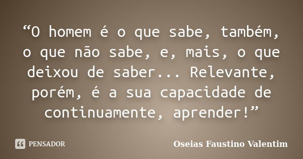 “O homem é o que sabe, também, o que não sabe, e, mais, o que deixou de saber... Relevante, porém, é a sua capacidade de continuamente, aprender!”... Frase de Oseias Faustino Valentim.