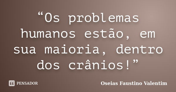 “Os problemas humanos estão, em sua maioria, dentro dos crânios!”... Frase de Oseias Faustino Valentim.