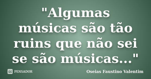 "Algumas músicas são tão ruins que não sei se são músicas..."... Frase de Oseias Faustino Valentim.