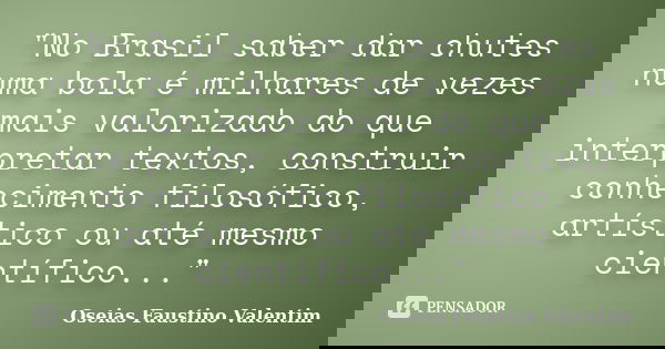 "No Brasil saber dar chutes numa bola é milhares de vezes mais valorizado do que interpretar textos, construir conhecimento filosófico, artístico ou até me... Frase de Oseias Faustino Valentim.