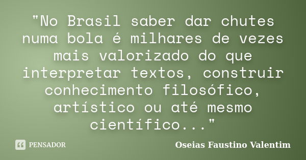 "No Brasil saber dar chutes numa bola é milhares de vezes mais valorizado do que interpretar textos, construir conhecimento filosófico, artístico ou até me... Frase de Oseias Faustino Valentim.