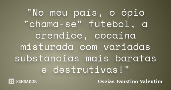 "No meu país, o ópio "chama-se" futebol, a crendice, cocaína misturada com variadas substancias mais baratas e destrutivas!"... Frase de Oseias Faustino Valentim.