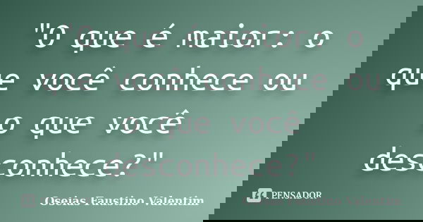 "O que é maior: o que você conhece ou o que você desconhece?"... Frase de Oseias Faustino Valentim.