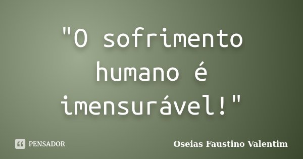 "O sofrimento humano é imensurável!"... Frase de Oseias Faustino Valentim.