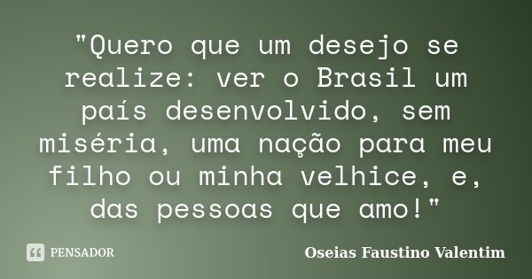 "Quero que um desejo se realize: ver o Brasil um país desenvolvido, sem miséria, uma nação para meu filho ou minha velhice, e, das pessoas que amo!"... Frase de Oseias Faustino Valentim.