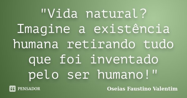 "Vida natural? Imagine a existência humana retirando tudo que foi inventado pelo ser humano!"... Frase de Oseias Faustino Valentim.