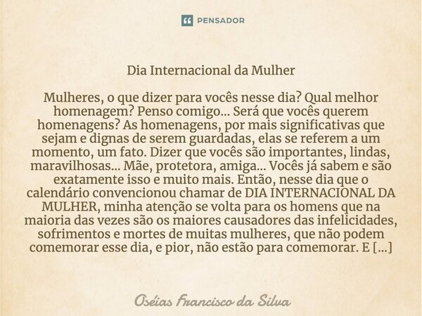 Dia Internacional da Mulher Mulheres, o que dizer para vocês nesse dia? Qual melhor homenagem? Penso comigo... Será que vocês querem homenagens? As homenagens, ... Frase de Oséias Francisco da Silva.