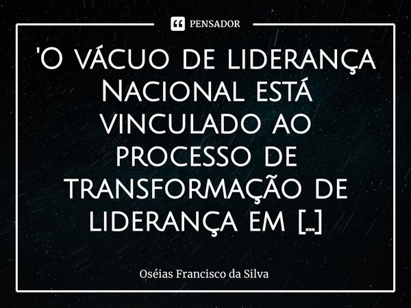 'O vácuo de liderança Nacional está vinculado ⁠ao processo de transformação de liderança em político eletivo".... Frase de Oséias Francisco da Silva.
