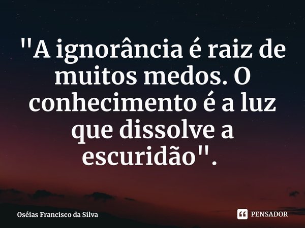 "A ignorância é raiz de muitos medos. O conhecimento é a luz que dissolve a escuridão". ⁠... Frase de Oséias Francisco da Silva.