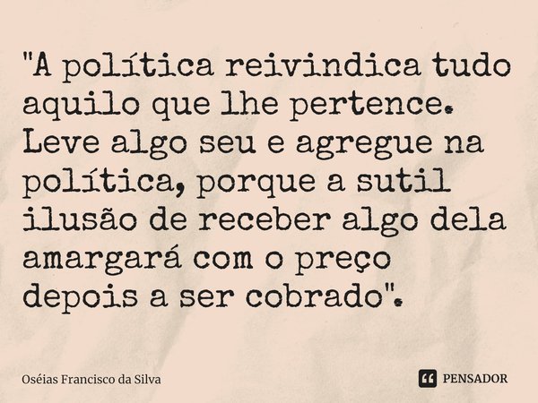 ⁠"A política reivindica tudo aquilo que lhe pertence. Leve algo seu e agregue na política, porque a sutil ilusão de receber algo dela amargará com o preço ... Frase de Oséias Francisco da Silva.