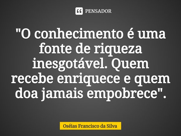 "O conhecimento é uma fonte de riqueza inesgotável. Quem recebe enriquece⁠ e quem doa jamais empobrece".... Frase de Oséias Francisco da Silva.