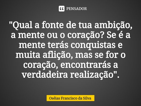 "⁠⁠Qual a fonte de tua ambição, a mente ou o coração? Se é a mente terás conquistas e muita aflição, mas se for o coração, encontrarás a verdadeira realiza... Frase de Oséias Francisco da Silva.