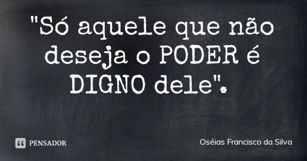 "Só aquele que não deseja o PODER é DIGNO dele".... Frase de Oséias Francisco da Silva.