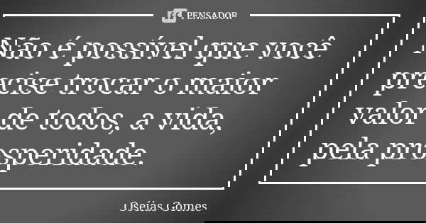 Não é possível que você precise trocar o maior valor de todos, a vida, pela prosperidade.... Frase de Oséias Gomes.