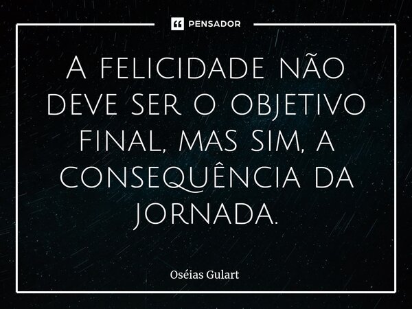 ⁠A felicidade não deve ser o objetivo final, mas sim, a consequência da jornada.... Frase de Oséias Gulart.