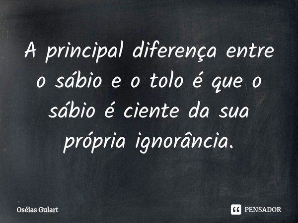 ⁠A principal diferença entre o sábio e o tolo é que o sábio é ciente da sua própria ignorância.... Frase de Oséias Gulart.