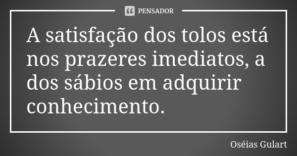 A satisfação dos tolos está nos prazeres imediatos, a dos sábios em adquirir conhecimento.... Frase de Oséias Gulart.