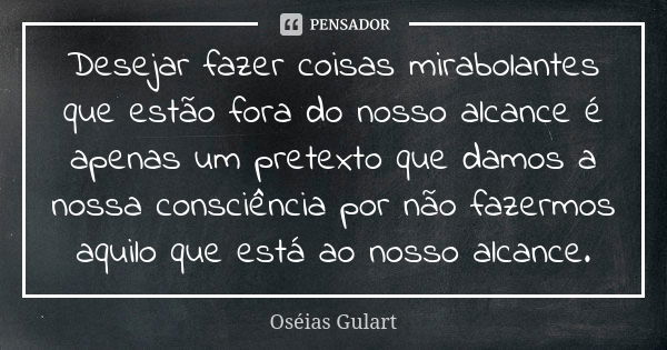 Desejar fazer coisas mirabolantes que estão fora do nosso alcance é apenas um pretexto que damos a nossa consciência por não fazermos aquilo que está ao nosso a... Frase de Oséias Gulart.