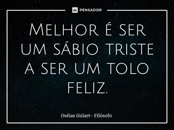 ⁠Melhor é ser um sábio triste a ser um tolo feliz.... Frase de Oséias Gulart- Filósofo.