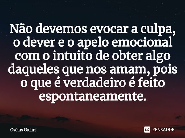 ⁠Não devemos evocar a culpa, o dever e o apelo emocional com o intuito de obter algo daqueles que nos amam, pois o que é verdadeiro é feito espontaneamente.... Frase de Oséias Gulart.