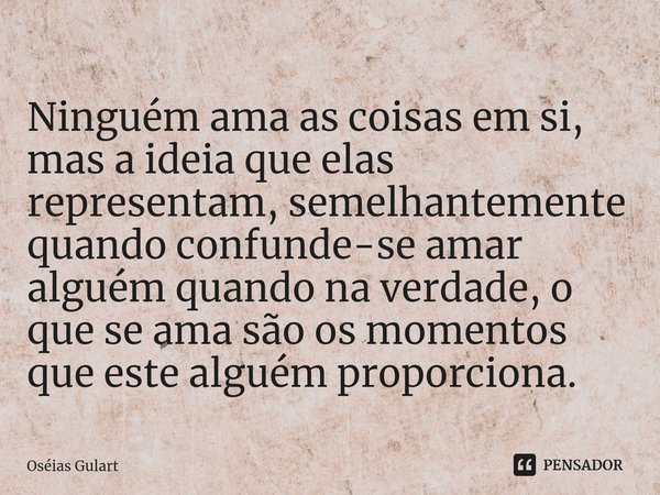 ⁠Ninguém ama as coisas em si, mas a ideia que elas representam, semelhantemente quando confunde-se amar alguém quando na verdade, o que se ama são os momentos q... Frase de Oséias Gulart.
