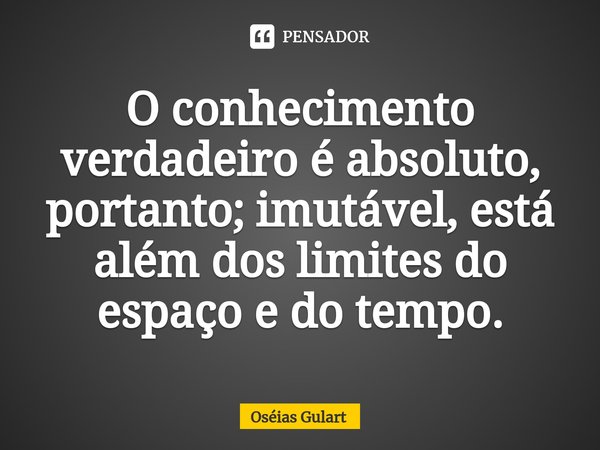 ⁠O conhecimento verdadeiro é absoluto, portanto; imutável, está além dos limites do espaço e do tempo.... Frase de Oséias Gulart.
