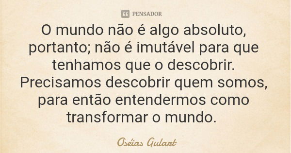 O mundo não é algo absoluto, portanto; não é imutável para que tenhamos que o descobrir. Precisamos descobrir quem somos, para então entendermos como transforma... Frase de Oséias Gulart.