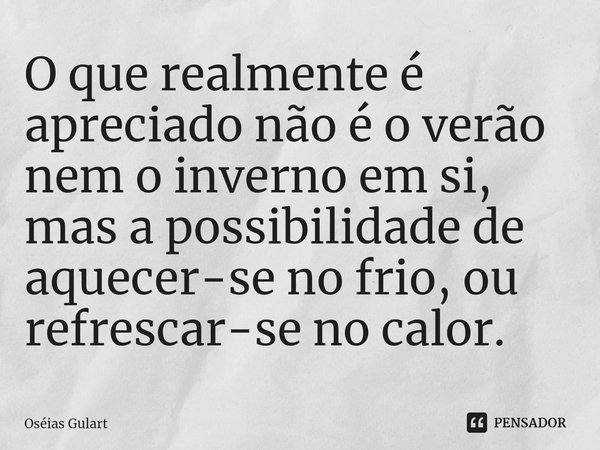 O que realmente é apreciado não é o verão nem o inverno em si, mas a possibilidade de aquecer-se no frio, ou refrescar-se no calor.... Frase de Oséias Gulart.