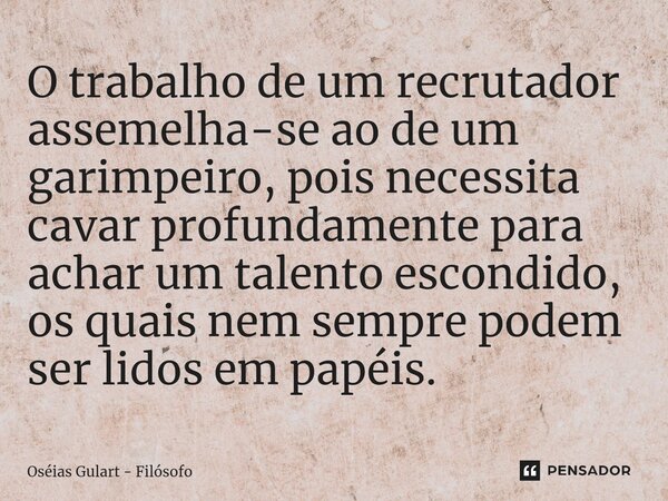 O trabalho de um recrutador assemelha-se ao de um garimpeiro, pois necessita cavar profundamente para achar um talento escondido, os quais nem sempre podem ser ... Frase de Oséias Gulart - Filósofo.