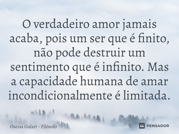 ⁠O verdadeiro amor jamais acaba, pois um ser que é finito, não pode destruir um sentimento que é infinito. Mas a capacidade humana de amar incondicionalmente é ... Frase de Oséias Gulart - Filósofo.