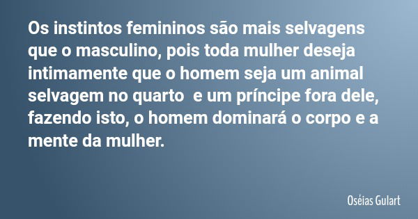 Os instintos femininos são mais selvagens que o masculino, pois toda mulher deseja intimamente que o homem seja um animal selvagem no quarto e um príncipe fora ... Frase de Oséias Gulart.