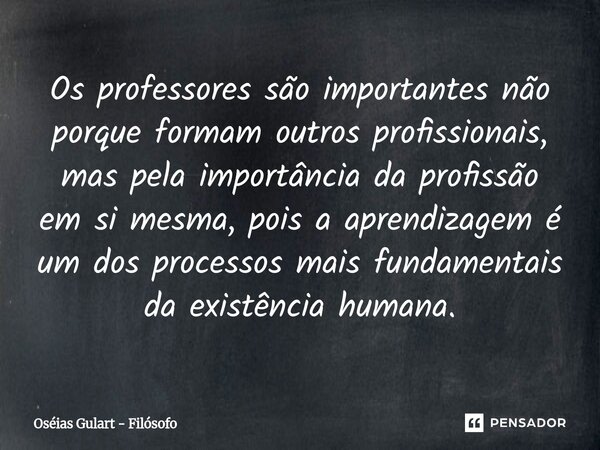Os professores são importantes não porque formam outros profissionais, mas pela importância da profissão em si mesma, pois a aprendizagem é um dos processos ma... Frase de Oséias Gulart - Filósofo.