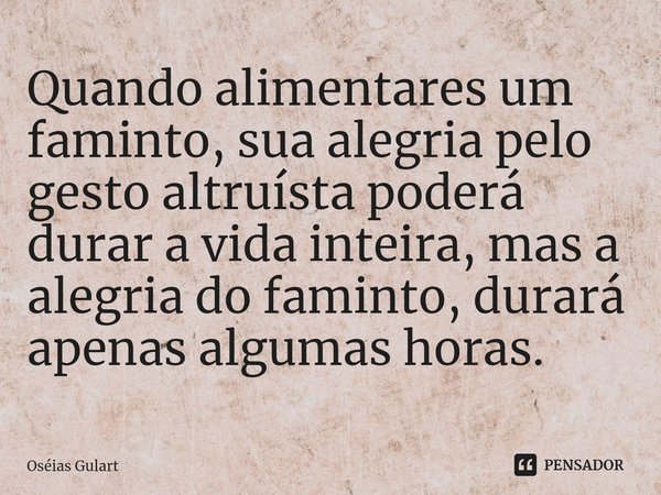 ⁠Quando alimentares um faminto, sua alegria pelo gesto altruísta poderá durar a vida inteira, mas a alegria do faminto, durará apenas algumas horas.... Frase de Oséias Gulart.