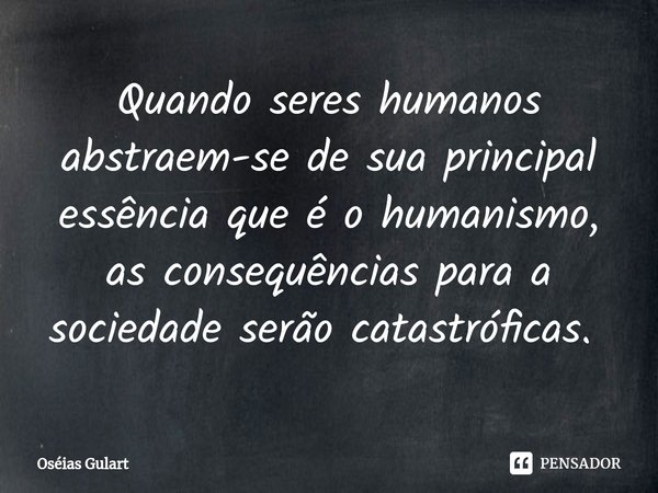 Quando seres humanos abstraem-se de sua principal essência que é o humanismo, as consequências para a sociedade serão catastróficas. ⁠... Frase de Oséias Gulart.