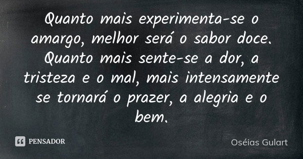 Quanto mais experimenta-se o amargo, melhor será o sabor doce. Quanto mais sente-se a dor, a tristeza e o mal, mais intensamente se tornará o prazer, a alegria ... Frase de Oséias Gulart.