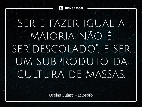 Ser e fazer igual a maioria não é ser "descolado", é ser um subproduto da cultura de massas.... Frase de Oséias Gulart - Filósofo.