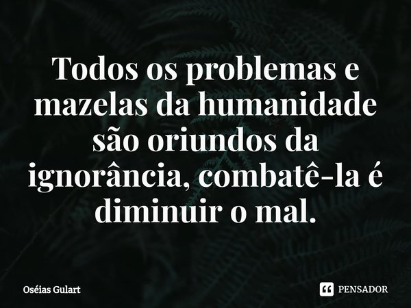 Todos os problemas e mazelas da humanidade são oriundos da ignorância, combatê-la é diminuir o mal.... Frase de Oséias Gulart.