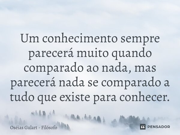 ⁠Um conhecimento sempre parecerá muito quando comparado ao nada, mas parecerá nada se comparado a tudo que existe para conhecer.... Frase de Oséias Gulart - Filósofo.