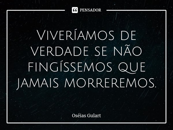 ⁠Viveríamos de verdade se não fingíssemos que jamais morreremos.... Frase de Oséias Gulart.