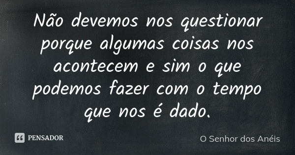 Não devemos nos questionar porque algumas coisas nos acontecem e sim o que podemos fazer com o tempo que nos é dado.... Frase de O Senhor dos Anéis.