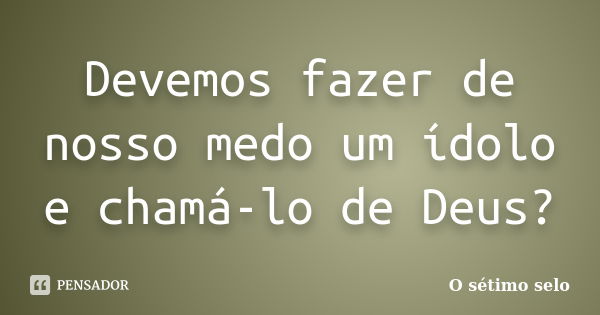 Devemos fazer de nosso medo um ídolo e chamá-lo de Deus?... Frase de O sétimo selo.