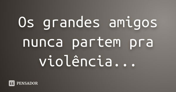 Os grandes amigos nunca partem pra violência...