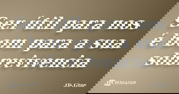 Ser útil para nos é bom para a sua sobrevivencia... Frase de Os Grox.