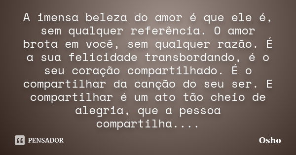 A imensa beleza do amor é que ele é, sem qualquer referência. O amor brota em você, sem qualquer razão. É a sua felicidade transbordando, é o seu coração compar... Frase de Osho.