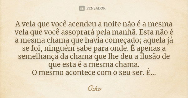 A vela que você acendeu a noite não é a mesma vela que você assoprará pela manhã. Esta não é a mesma chama que havia começado; aquela já se foi, ninguém sabe pa... Frase de Osho.