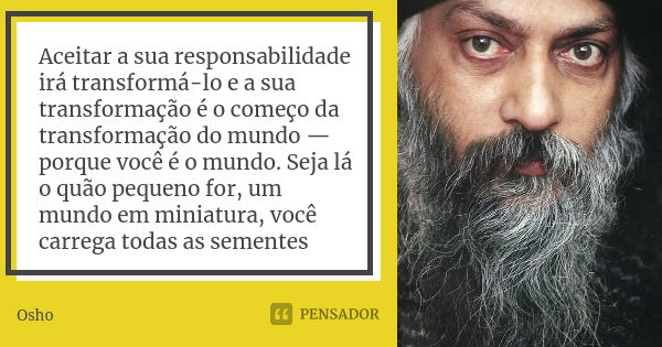 Aceitar a sua responsabilidade irá transformá-lo e a sua transformação é o começo da transformação do mundo — porque você é o mundo. Seja lá o quão pequeno for,... Frase de Osho.