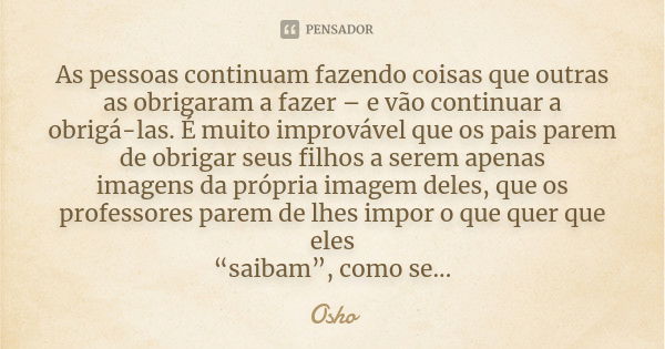 As pessoas continuam fazendo coisas que outras as obrigaram a fazer – e vão continuar a obrigá-las. É muito improvável que os pais parem de obrigar seus filhos ... Frase de Osho.