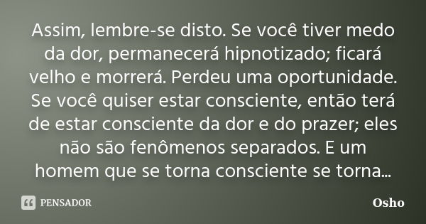 Assim, lembre-se disto. Se você tiver medo da dor, permanecerá hipnotizado; ficará velho e morrerá. Perdeu uma oportunidade. Se você quiser estar consciente, en... Frase de Osho.