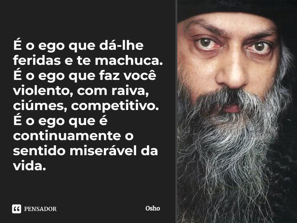 É o ego que dá-lhe feridas e te machuca. É o ego que faz você violento, com raiva, ciúmes, competitivo. É o ego que é continuamente o sentido miserável da vida.... Frase de Osho.