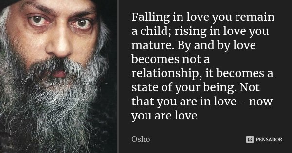 Falling in love you remain a child; rising in love you mature. By and by love becomes not a relationship, it becomes a state of your being. Not that you are in ... Frase de Osho.